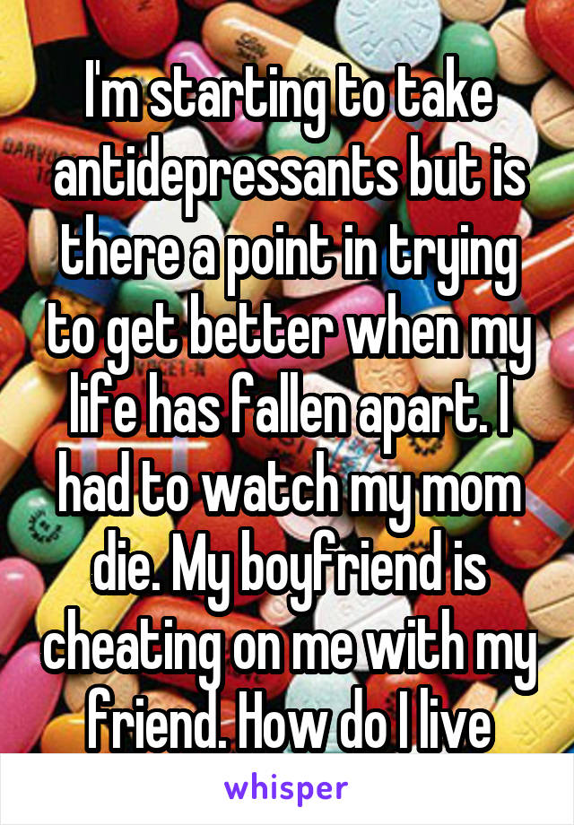 I'm starting to take antidepressants but is there a point in trying to get better when my life has fallen apart. I had to watch my mom die. My boyfriend is cheating on me with my friend. How do I live