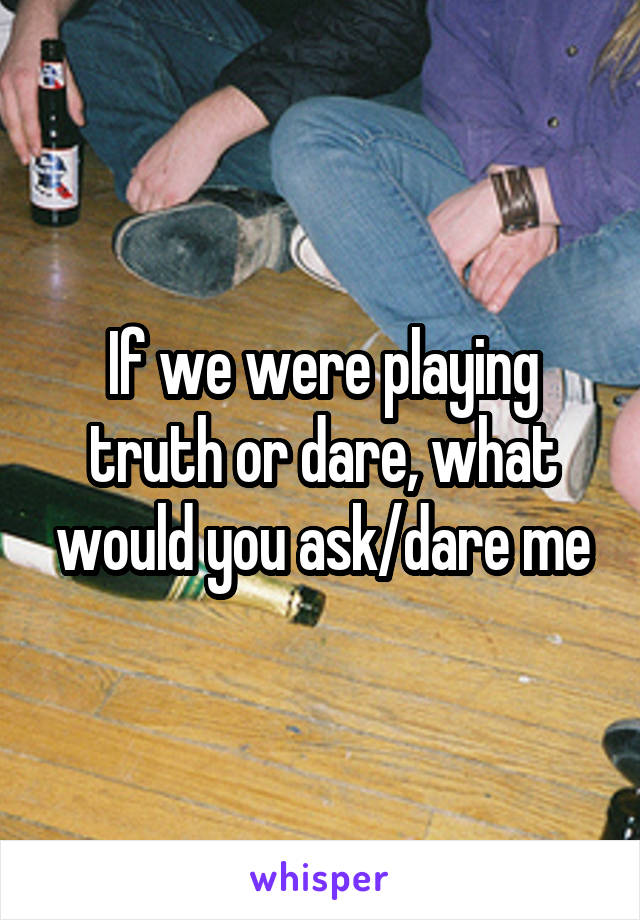 If we were playing truth or dare, what would you ask/dare me