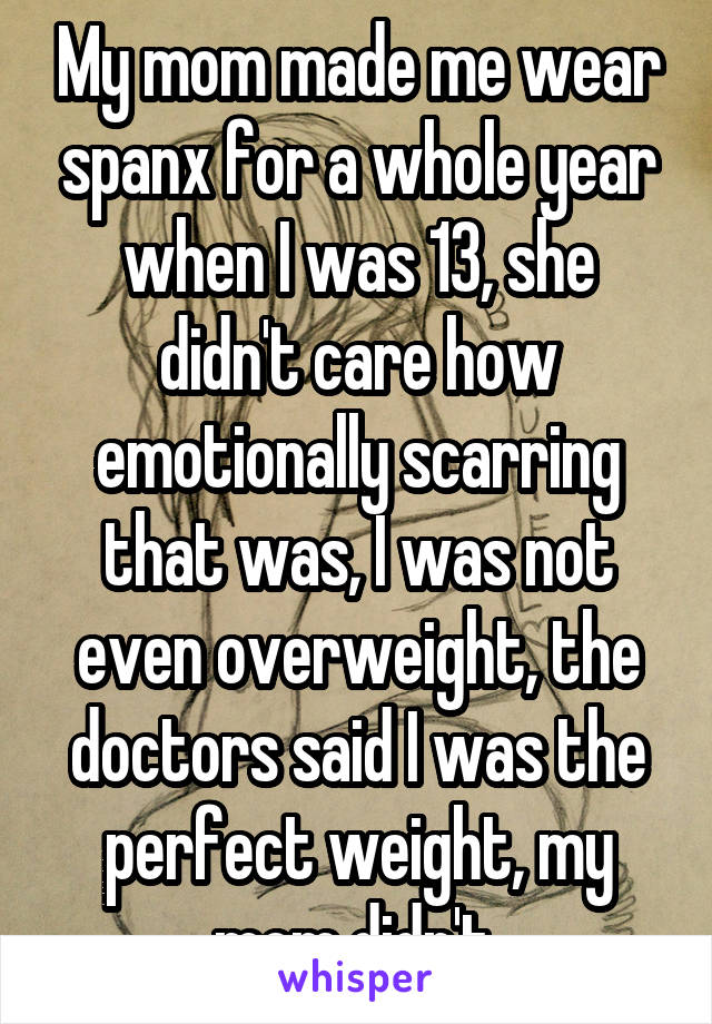 My mom made me wear spanx for a whole year when I was 13, she didn't care how emotionally scarring that was, I was not even overweight, the doctors said I was the perfect weight, my mom didn't.