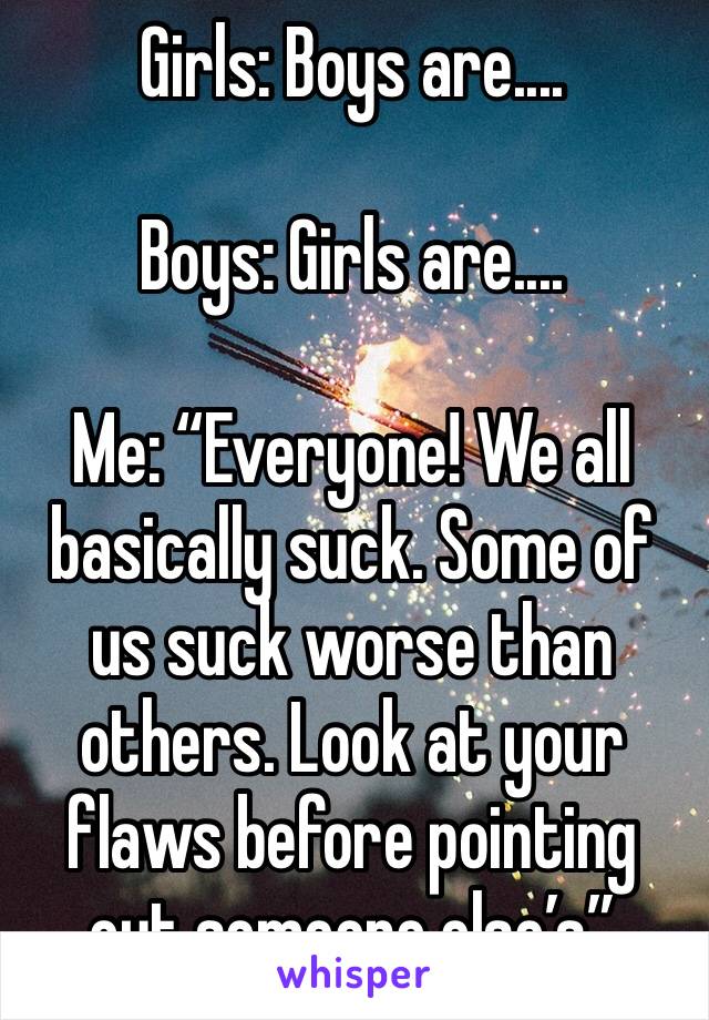 Girls: Boys are....

Boys: Girls are....

Me: “Everyone! We all basically suck. Some of us suck worse than others. Look at your flaws before pointing out someone else’s”