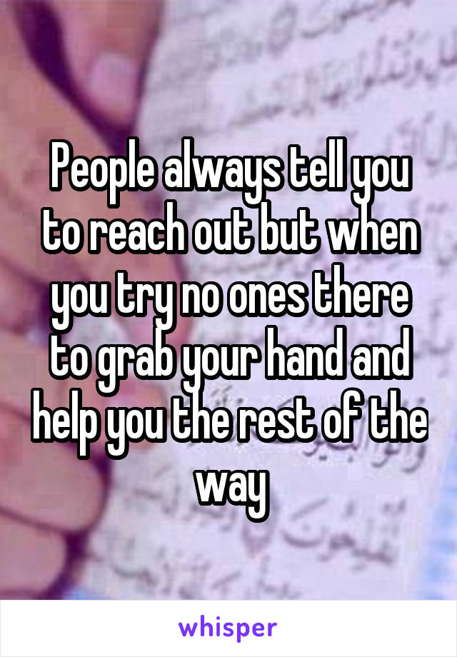 People always tell you to reach out but when you try no ones there to grab your hand and help you the rest of the way