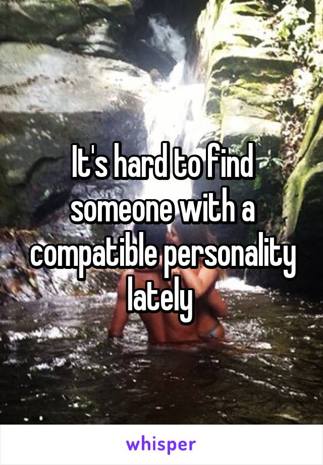 It's hard to find someone with a compatible personality lately 