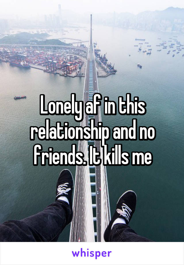 Lonely af in this relationship and no friends. It kills me