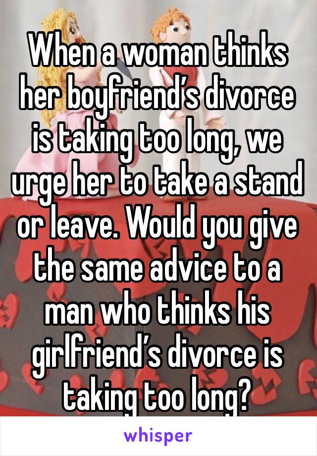 When a woman thinks her boyfriend’s divorce is taking too long, we urge her to take a stand or leave. Would you give the same advice to a man who thinks his girlfriend’s divorce is taking too long?