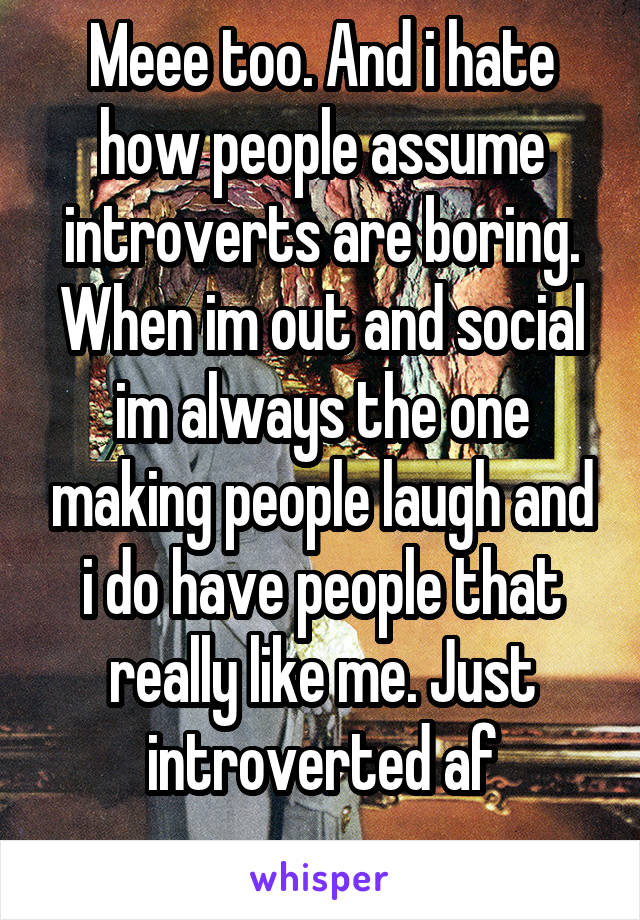 Meee too. And i hate how people assume introverts are boring. When im out and social im always the one making people laugh and i do have people that really like me. Just introverted af
