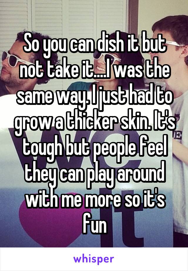 So you can dish it but not take it....I was the same way. I just had to grow a thicker skin. It's tough but people feel they can play around with me more so it's fun