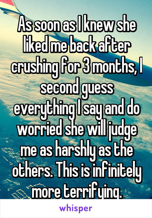 As soon as I knew she liked me back after crushing for 3 months, I second guess everything I say and do worried she will judge me as harshly as the others. This is infinitely more terrifying.