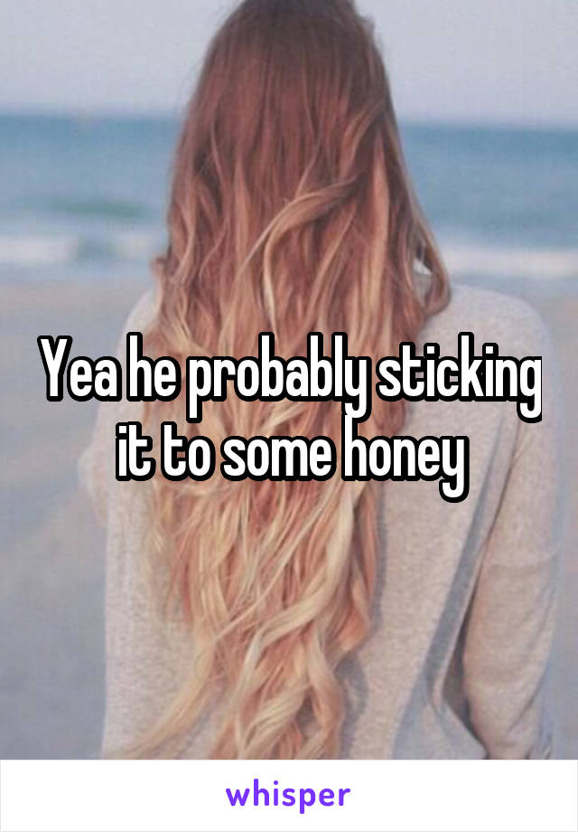 Yea he probably sticking it to some honey