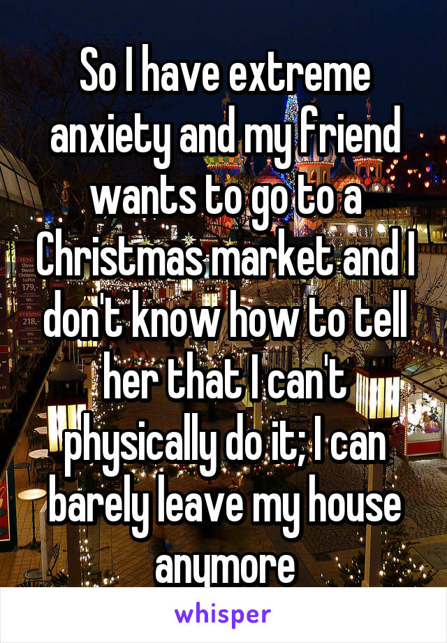 So I have extreme anxiety and my friend wants to go to a Christmas market and I don't know how to tell her that I can't physically do it; I can barely leave my house anymore