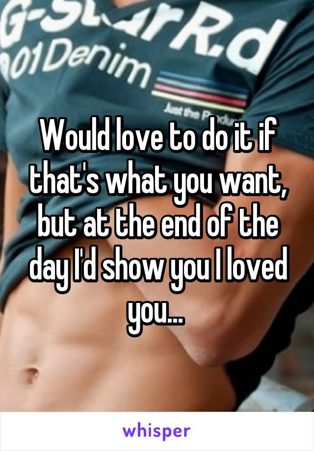 Would love to do it if that's what you want, but at the end of the day I'd show you I loved you... 