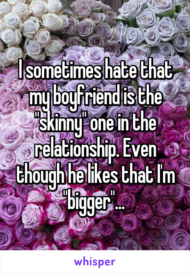 I sometimes hate that my boyfriend is the "skinny" one in the relationship. Even though he likes that I'm "bigger"... 