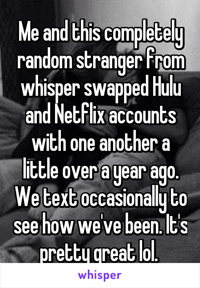 Me and this completely random stranger from whisper swapped Hulu and Netflix accounts with one another a little over a year ago. We text occasionally to see how we've been. It's pretty great lol. 