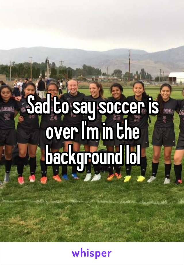 Sad to say soccer is over I'm in the background lol