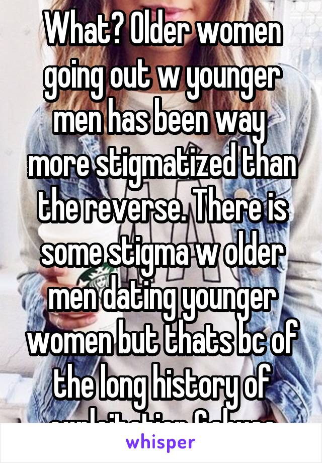What? Older women going out w younger men has been way  more stigmatized than the reverse. There is some stigma w older men dating younger women but thats bc of the long history of exploitation &abuse
