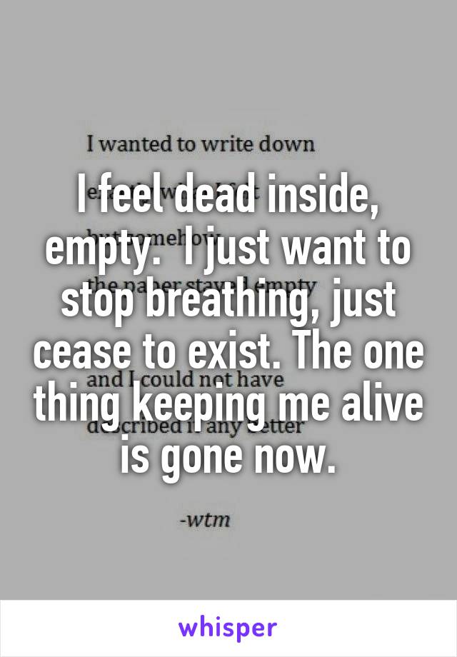 I feel dead inside, empty.  I just want to stop breathing, just cease to exist. The one thing keeping me alive is gone now.