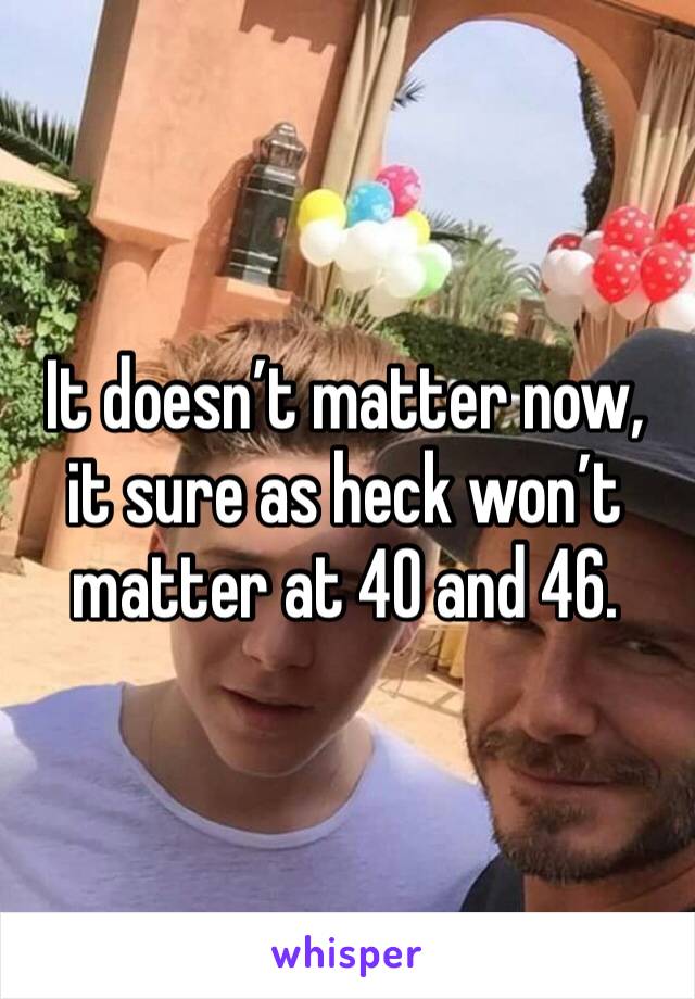 It doesn’t matter now, it sure as heck won’t matter at 40 and 46.