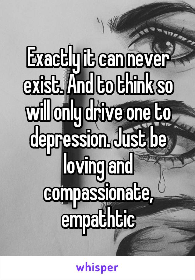 Exactly it can never exist. And to think so will only drive one to depression. Just be loving and compassionate, empathtic