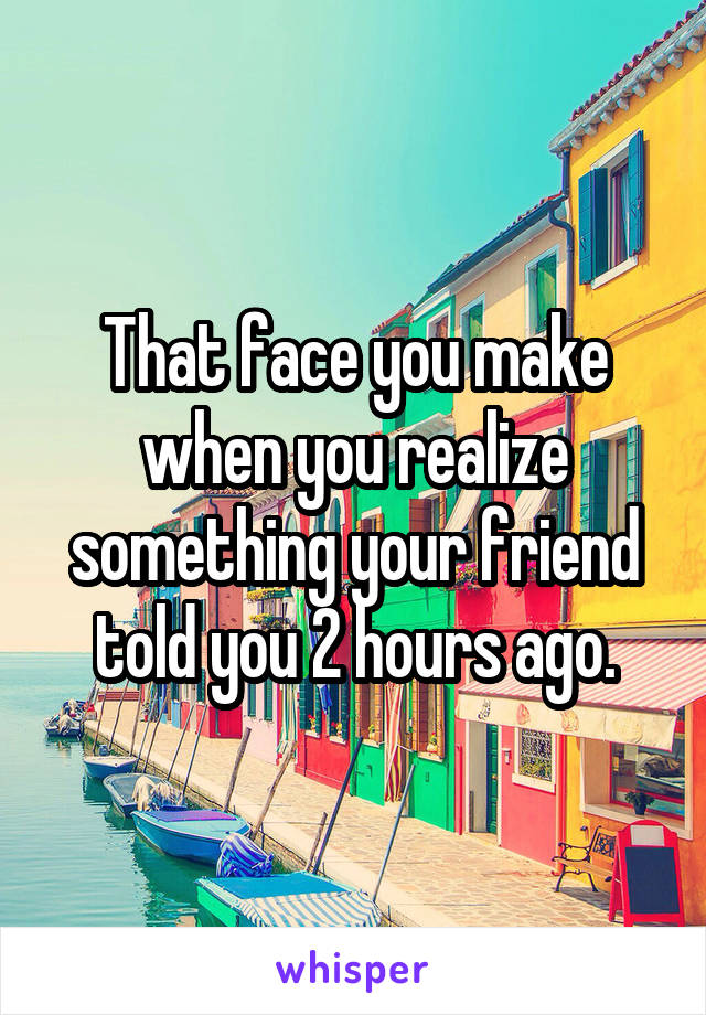 That face you make when you realize something your friend told you 2 hours ago.