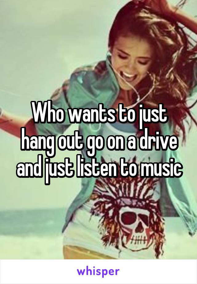 Who wants to just hang out go on a drive and just listen to music