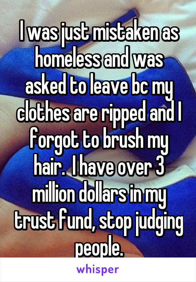 I was just mistaken as homeless and was asked to leave bc my clothes are ripped and I forgot to brush my hair.  I have over 3 million dollars in my trust fund, stop judging people.