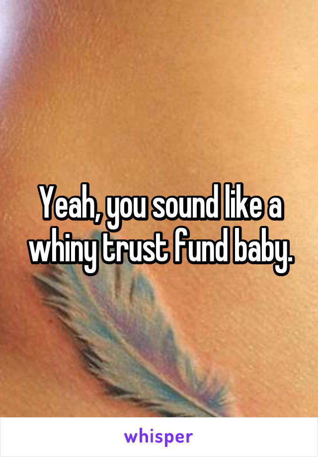 Yeah, you sound like a whiny trust fund baby.