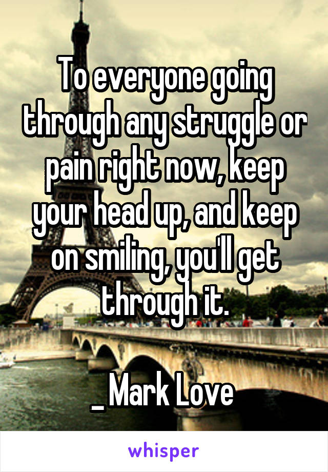 To everyone going through any struggle or pain right now, keep your head up, and keep on smiling, you'll get through it.

_ Mark Love 