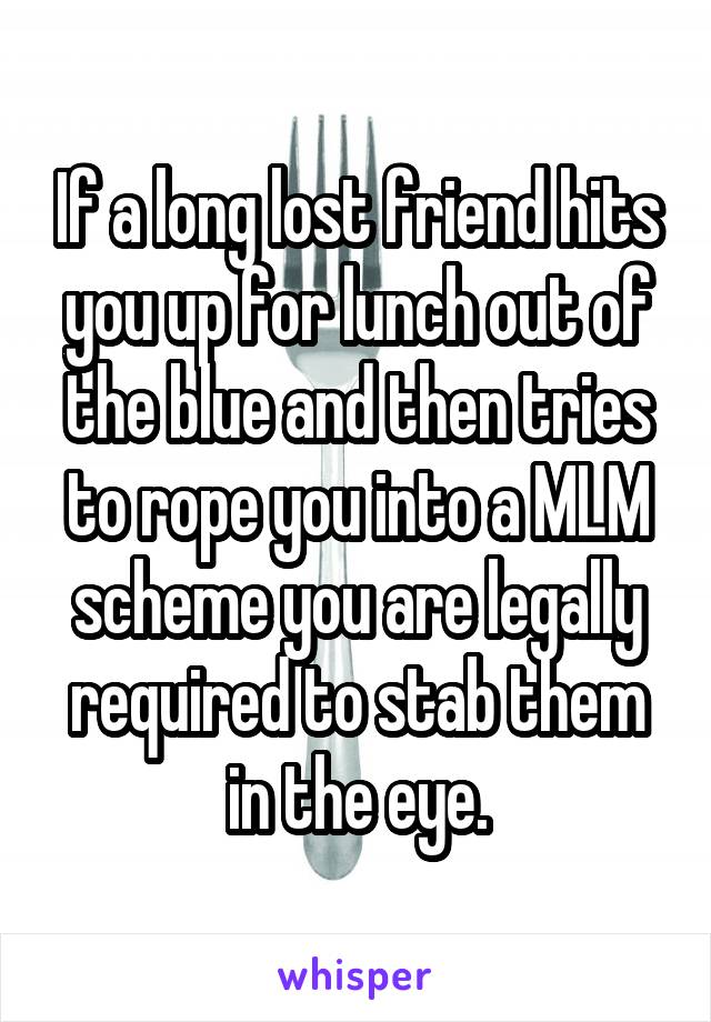 If a long lost friend hits you up for lunch out of the blue and then tries to rope you into a MLM scheme you are legally required to stab them in the eye.