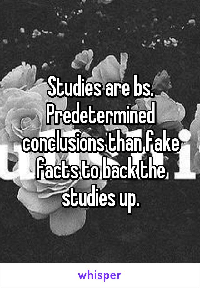 Studies are bs. Predetermined conclusions than fake facts to back the studies up.