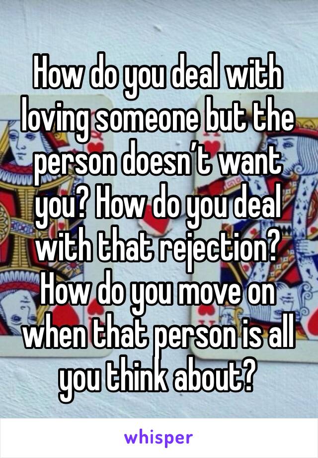 How do you deal with loving someone but the person doesn’t want you? How do you deal with that rejection? How do you move on when that person is all you think about? 