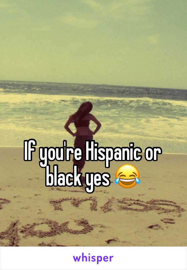 If you're Hispanic or black yes 😂