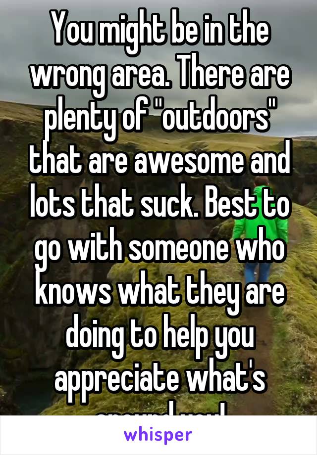 You might be in the wrong area. There are plenty of "outdoors" that are awesome and lots that suck. Best to go with someone who knows what they are doing to help you appreciate what's around you!