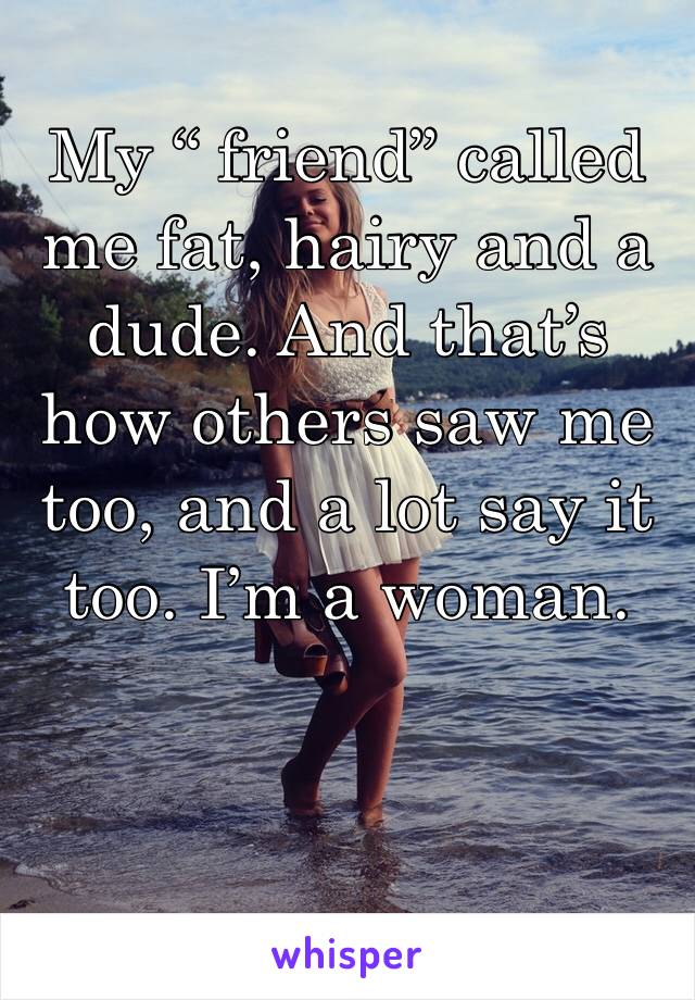 My “ friend” called me fat, hairy and a dude. And that’s how others saw me too, and a lot say it too. I’m a woman.