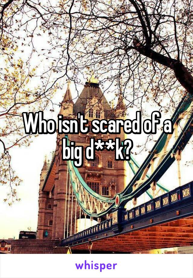 Who isn't scared of a big d**k?