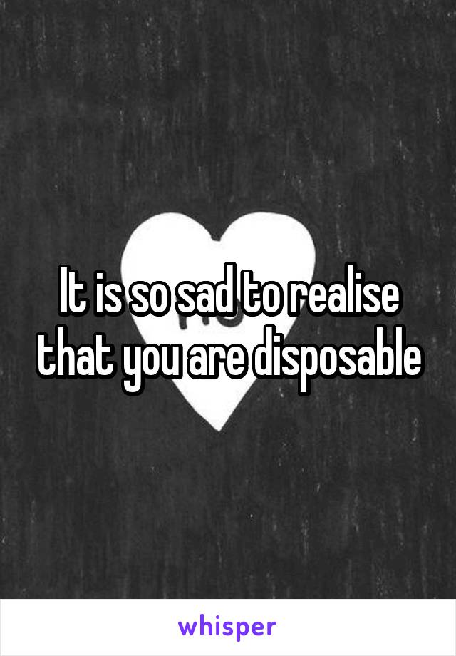 It is so sad to realise that you are disposable