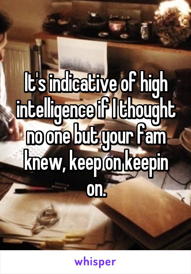 It's indicative of high intelligence if I thought no one but your fam knew, keep on keepin on.