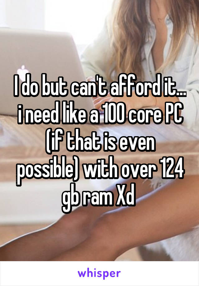 I do but can't afford it... i need like a 100 core PC (if that is even possible) with over 124 gb ram Xd 