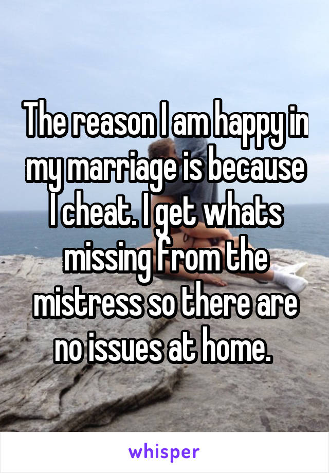 The reason I am happy in my marriage is because I cheat. I get whats missing from the mistress so there are no issues at home. 