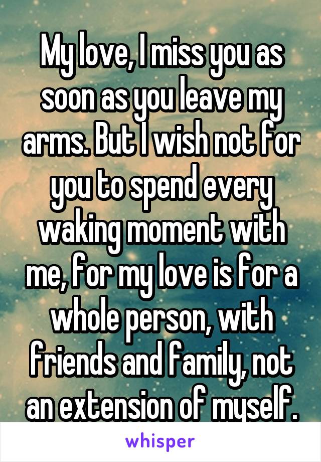 My love, I miss you as soon as you leave my arms. But I wish not for you to spend every waking moment with me, for my love is for a whole person, with friends and family, not an extension of myself.