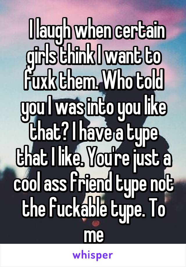   I laugh when certain girls think I want to fuxk them. Who told you I was into you like that? I have a type that I like. You're just a cool ass friend type not the fuckable type. To me