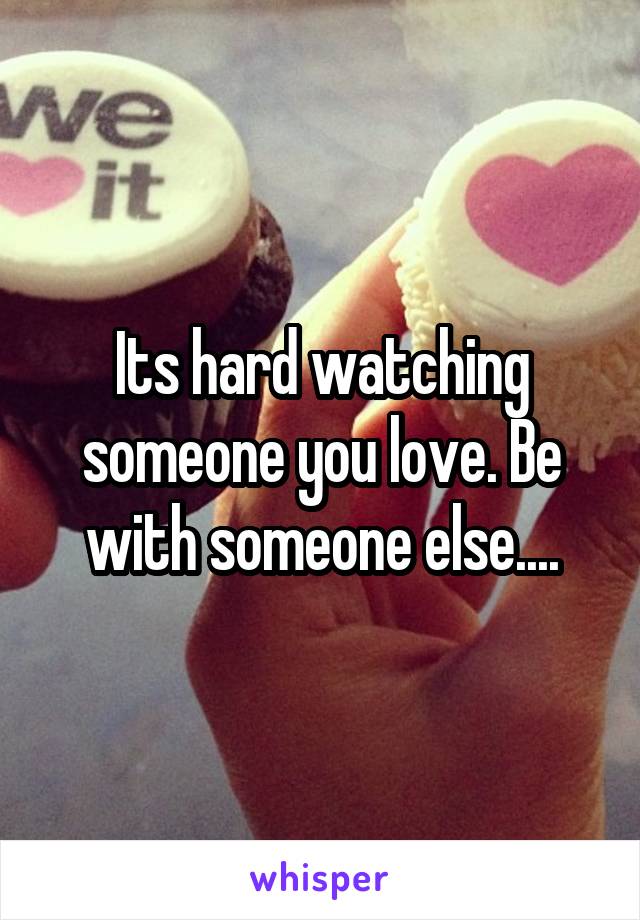 Its hard watching someone you love. Be with someone else....