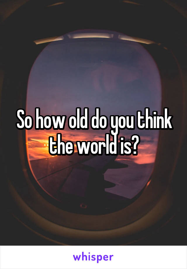 So how old do you think the world is?