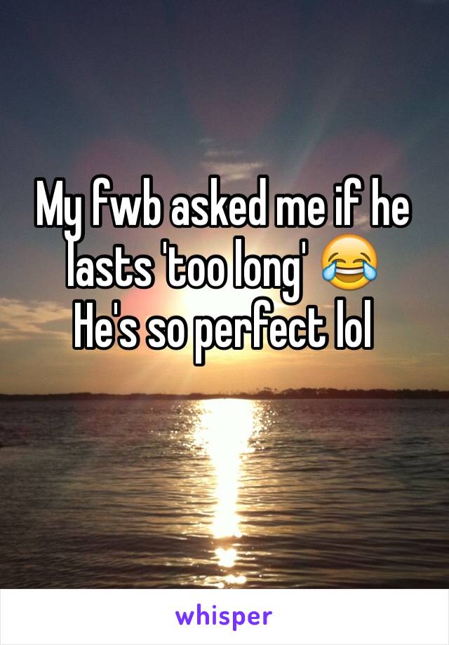 My fwb asked me if he lasts 'too long' 😂
He's so perfect lol