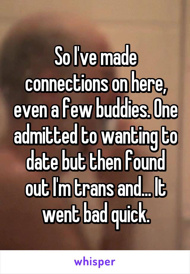 So I've made connections on here, even a few buddies. One admitted to wanting to date but then found out I'm trans and... It went bad quick.