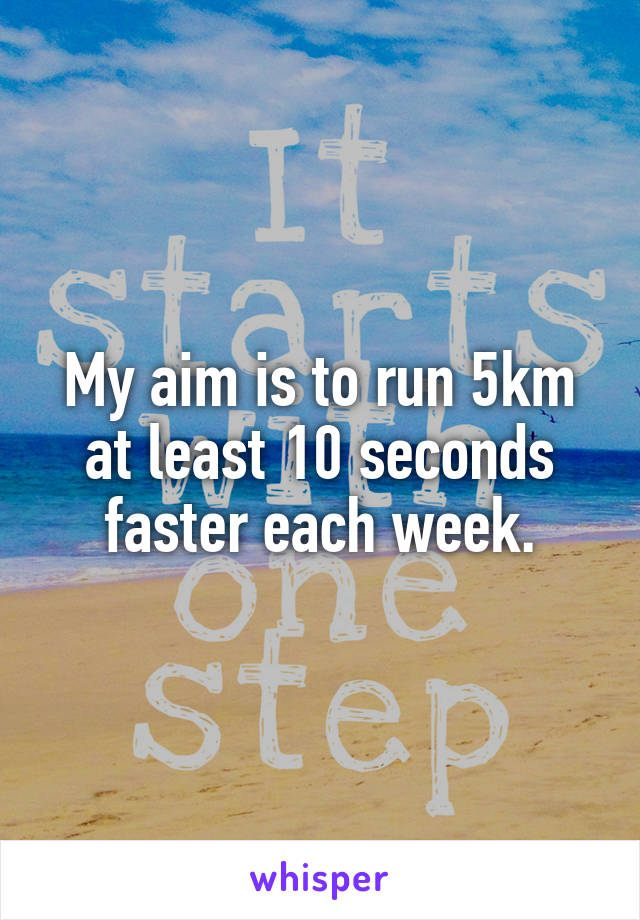 My aim is to run 5km at least 10 seconds faster each week.