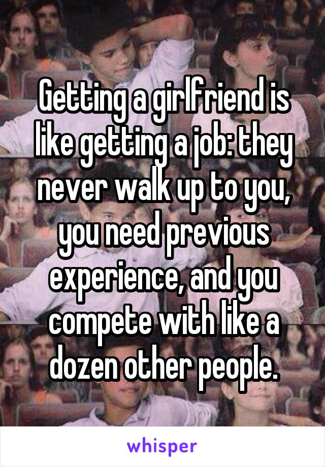 Getting a girlfriend is like getting a job: they never walk up to you, you need previous experience, and you compete with like a dozen other people.