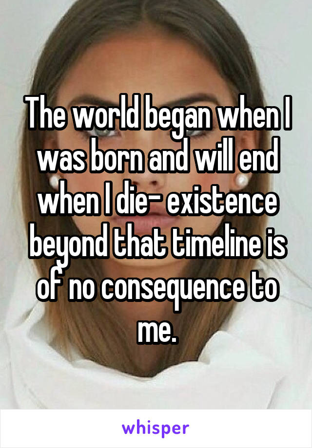 The world began when I was born and will end when I die- existence beyond that timeline is of no consequence to me.