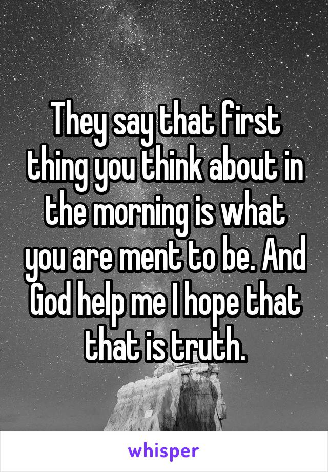 They say that first thing you think about in the morning is what you are ment to be. And God help me I hope that that is truth.