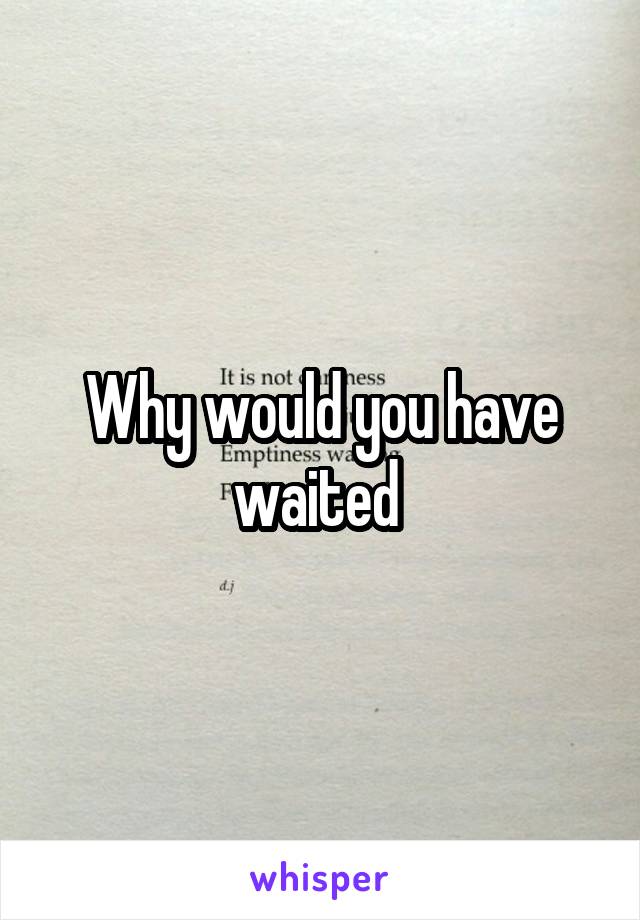 Why would you have waited 