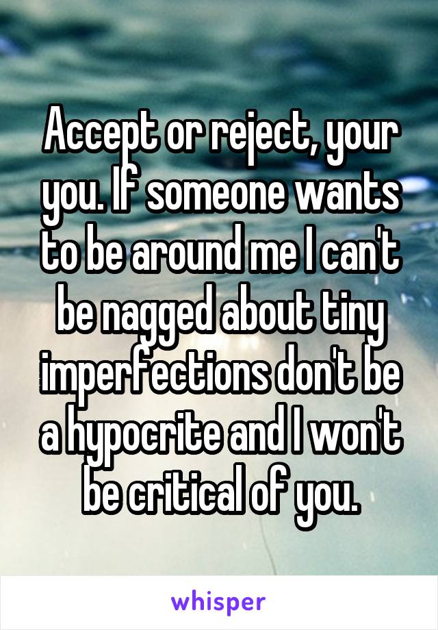 Accept or reject, your you. If someone wants to be around me I can't be nagged about tiny imperfections don't be a hypocrite and I won't be critical of you.