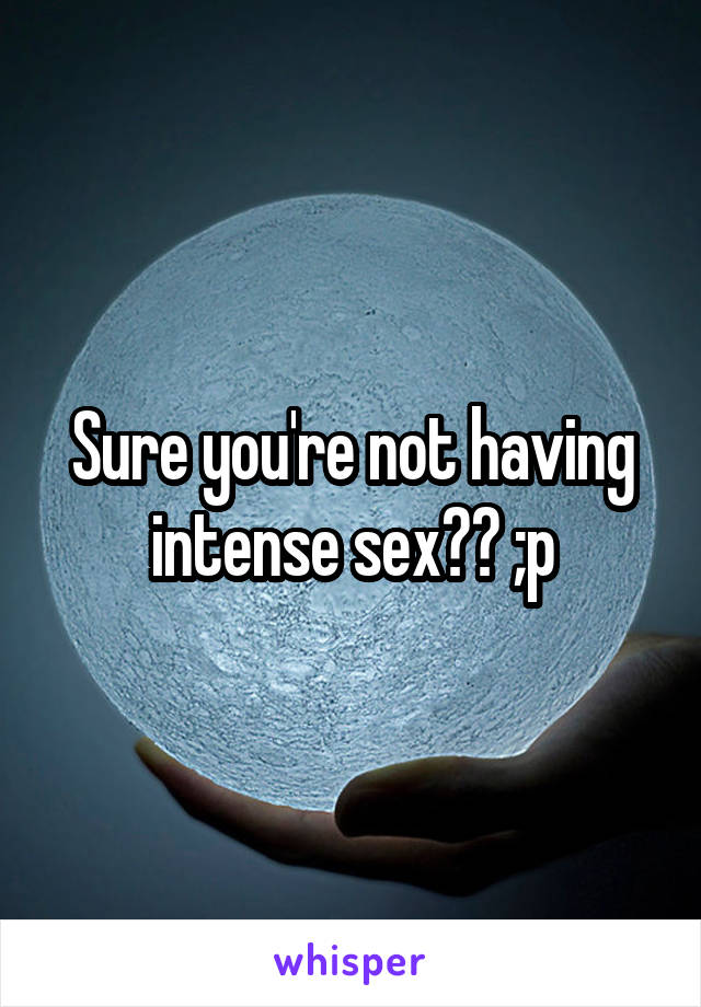 Sure you're not having intense sex?? ;p